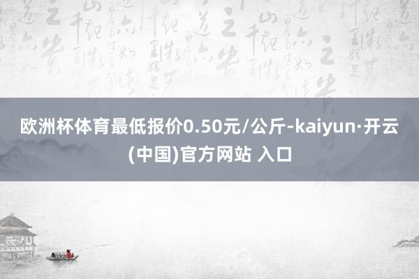 欧洲杯体育最低报价0.50元/公斤-kaiyun·开云(中国)官方网站 入口