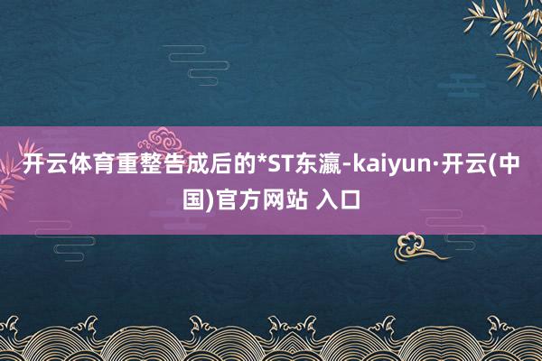 开云体育重整告成后的*ST东瀛-kaiyun·开云(中国)官方网站 入口