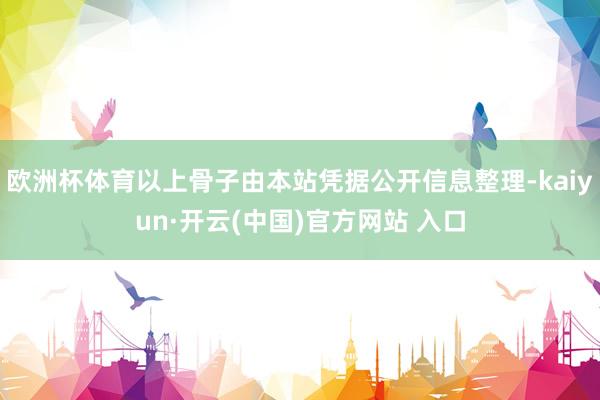 欧洲杯体育以上骨子由本站凭据公开信息整理-kaiyun·开云(中国)官方网站 入口