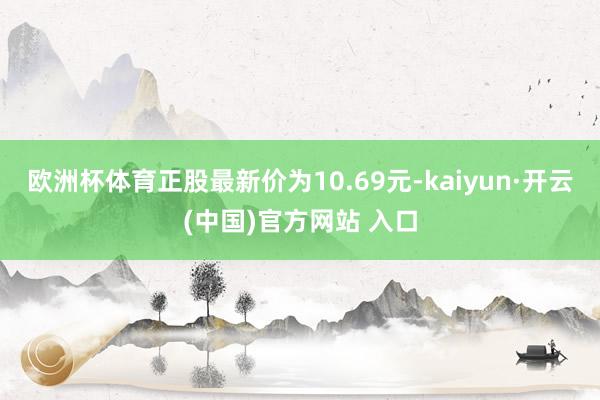 欧洲杯体育正股最新价为10.69元-kaiyun·开云(中国)官方网站 入口