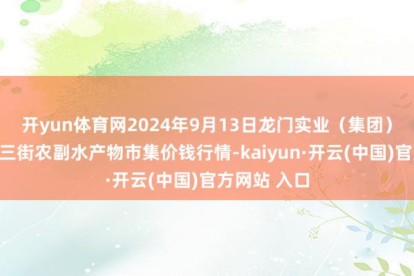 开yun体育网2024年9月13日龙门实业(集团)有限公司西三街农副水产物市集价钱行情-kaiyun·开云(中国)官方网站 入口