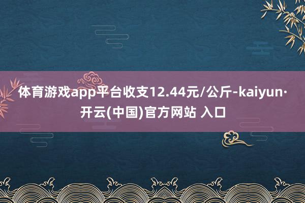 体育游戏app平台收支12.44元/公斤-kaiyun·开云(中国)官方网站 入口