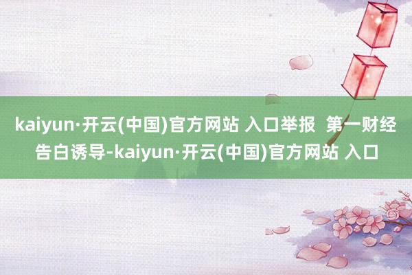 kaiyun·开云(中国)官方网站 入口举报  第一财经告白诱导-kaiyun·开云(中国)官方网站 入口