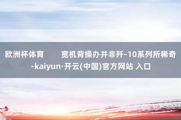 欧洲杯体育        宽机背操办并非歼-10系列所稀奇-kaiyun·开云(中国)官方网站 入口
