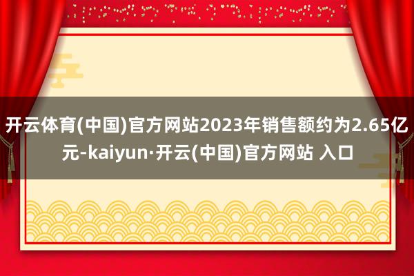 开云体育(中国)官方网站2023年销售额约为2.65亿元-kaiyun·开云(中国)官方网站 入口
