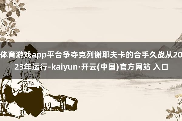 体育游戏app平台　　争夺克列谢耶夫卡的合手久战从2023年运行-kaiyun·开云(中国)官方网站 入口