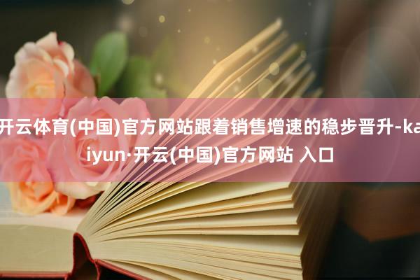 开云体育(中国)官方网站跟着销售增速的稳步晋升-kaiyun·开云(中国)官方网站 入口