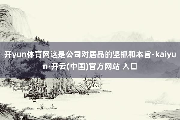 开yun体育网这是公司对居品的坚抓和本旨-kaiyun·开云(中国)官方网站 入口