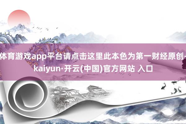 体育游戏app平台请点击这里此本色为第一财经原创-kaiyun·开云(中国)官方网站 入口
