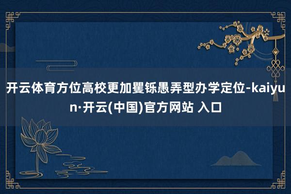 开云体育方位高校更加矍铄愚弄型办学定位-kaiyun·开云(中国)官方网站 入口