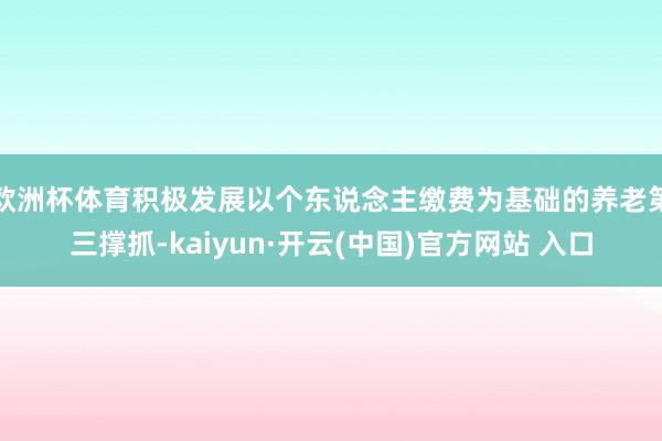欧洲杯体育积极发展以个东说念主缴费为基础的养老第三撑抓-kaiyun·开云(中国)官方网站 入口