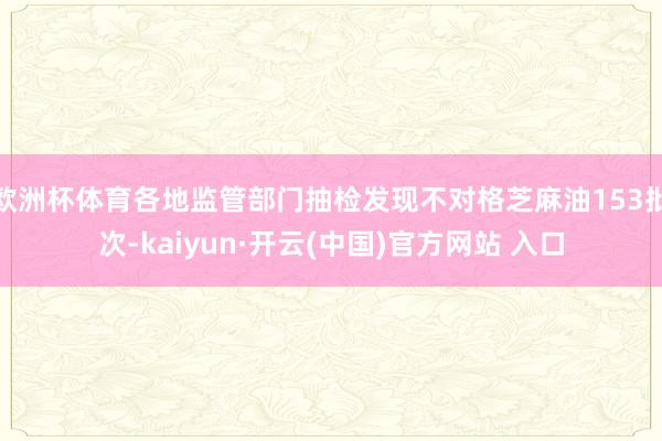 欧洲杯体育各地监管部门抽检发现不对格芝麻油153批次-kaiyun·开云(中国)官方网站 入口