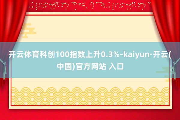 开云体育科创100指数上升0.3%-kaiyun·开云(中国)官方网站 入口