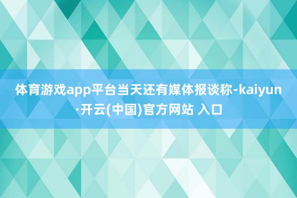 体育游戏app平台　　当天还有媒体报谈称-kaiyun·开云(中国)官方网站 入口
