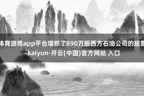 体育游戏app平台增抓了890万股西方石油公司的股票-kaiyun·开云(中国)官方网站 入口
