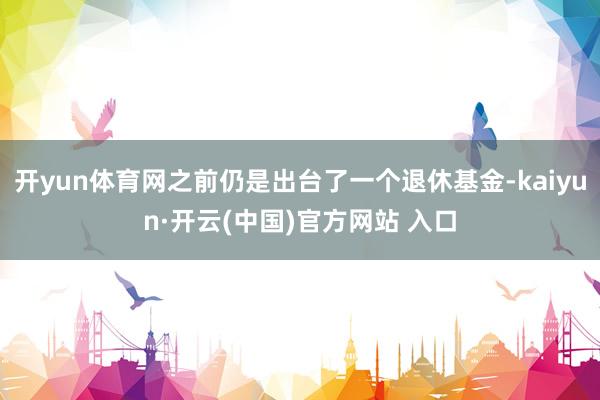 开yun体育网之前仍是出台了一个退休基金-kaiyun·开云(中国)官方网站 入口