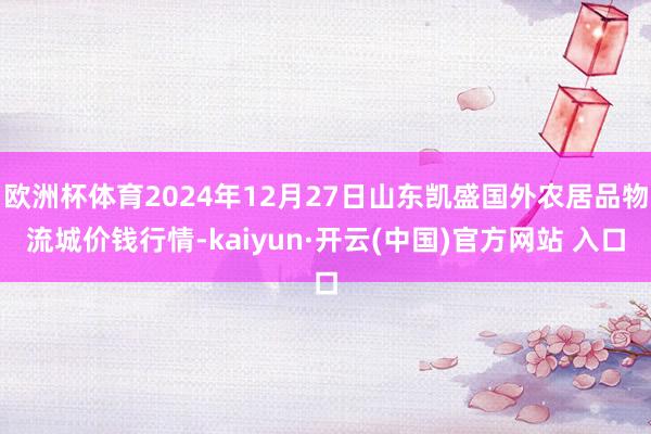 欧洲杯体育2024年12月27日山东凯盛国外农居品物流城价钱行情-kaiyun·开云(中国)官方网站 入口