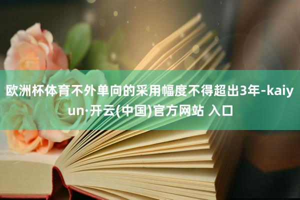 欧洲杯体育不外单向的采用幅度不得超出3年-kaiyun·开云(中国)官方网站 入口