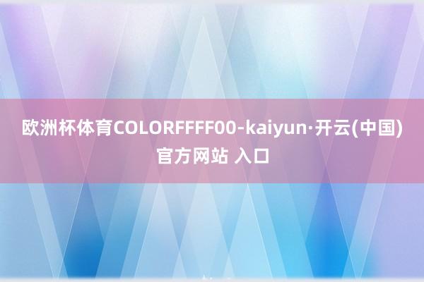 欧洲杯体育COLORFFFF00-kaiyun·开云(中国)官方网站 入口