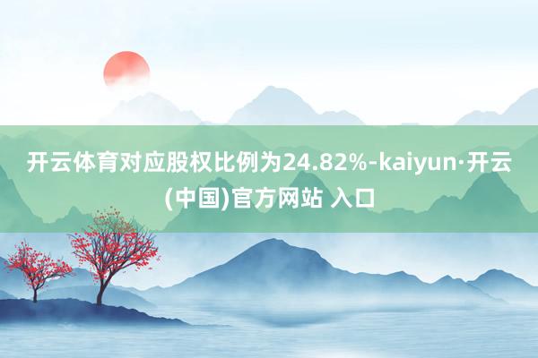 开云体育对应股权比例为24.82%-kaiyun·开云(中国)官方网站 入口