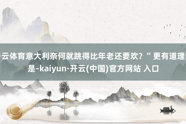 开云体育意大利奈何就跳得比年老还要欢？”更有道理的是-kaiyun·开云(中国)官方网站 入口