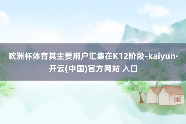 欧洲杯体育其主要用户汇集在K12阶段-kaiyun·开云(中国)官方网站 入口