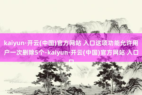 kaiyun·开云(中国)官方网站 入口这项功能允许用户一次删除5个-kaiyun·开云(中国)官方网站 入口