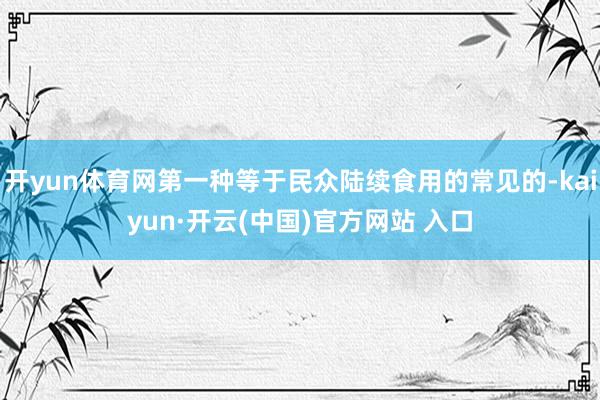 开yun体育网第一种等于民众陆续食用的常见的-kaiyun·开云(中国)官方网站 入口