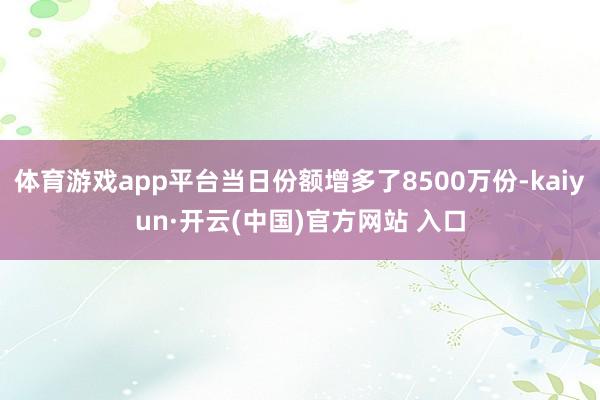体育游戏app平台当日份额增多了8500万份-kaiyun·开云(中国)官方网站 入口