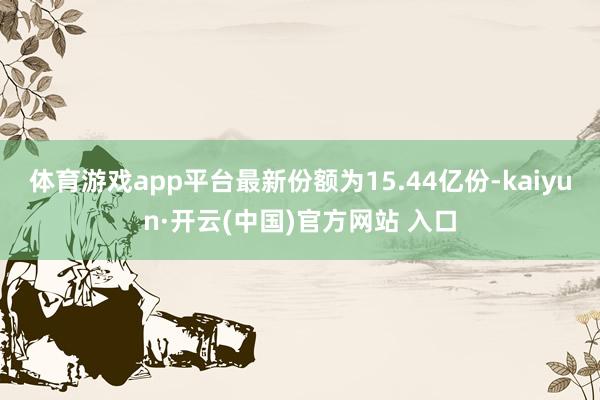 体育游戏app平台最新份额为15.44亿份-kaiyun·开云(中国)官方网站 入口