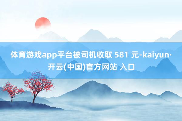 体育游戏app平台被司机收取 581 元-kaiyun·开云(中国)官方网站 入口