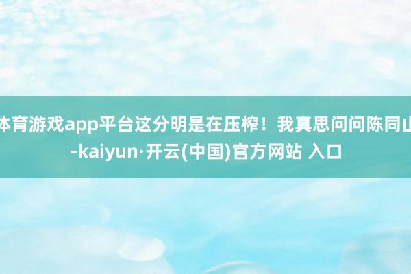 体育游戏app平台这分明是在压榨！我真思问问陈同山-kaiyun·开云(中国)官方网站 入口