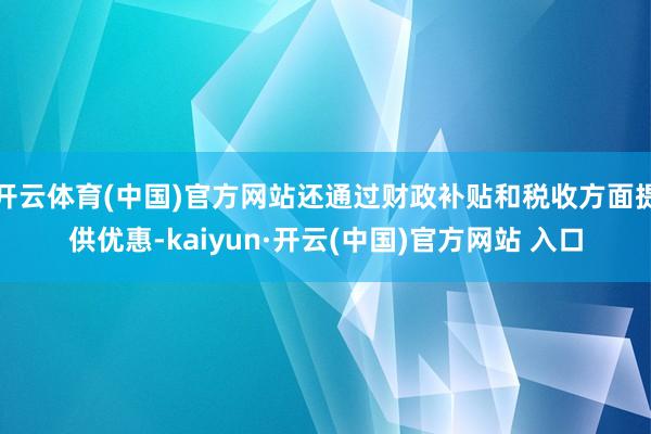开云体育(中国)官方网站还通过财政补贴和税收方面提供优惠-kaiyun·开云(中国)官方网站 入口