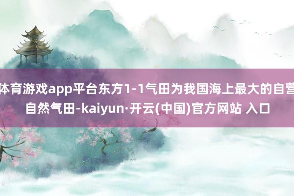 体育游戏app平台东方1-1气田为我国海上最大的自营自然气田-kaiyun·开云(中国)官方网站 入口