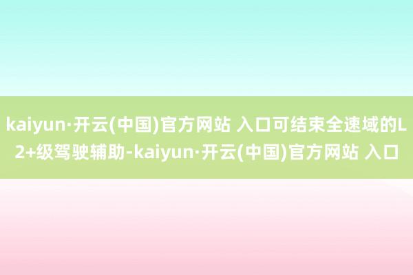 kaiyun·开云(中国)官方网站 入口可结束全速域的L2+级驾驶辅助-kaiyun·开云(中国)官方网站 入口
