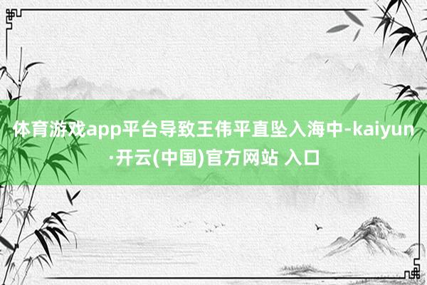 体育游戏app平台导致王伟平直坠入海中-kaiyun·开云(中国)官方网站 入口