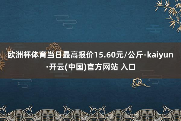欧洲杯体育当日最高报价15.60元/公斤-kaiyun·开云(中国)官方网站 入口