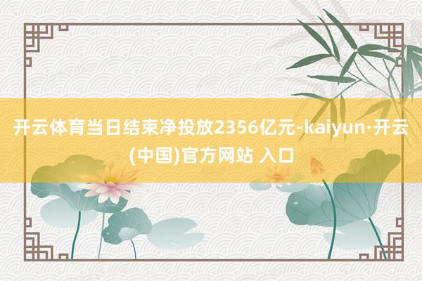 开云体育当日结束净投放2356亿元-kaiyun·开云(中国)官方网站 入口