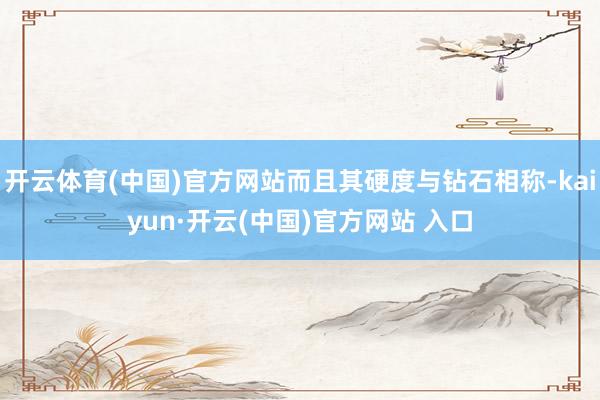 开云体育(中国)官方网站而且其硬度与钻石相称-kaiyun·开云(中国)官方网站 入口