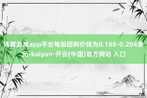 体育游戏app平台每股回购价钱为0.188-0.204港元-kaiyun·开云(中国)官方网站 入口
