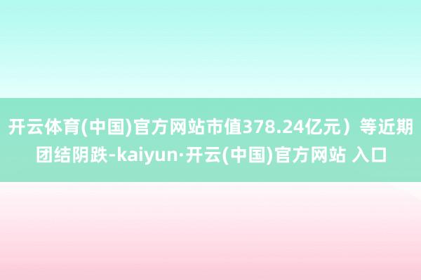 开云体育(中国)官方网站市值378.24亿元）等近期团结阴跌-kaiyun·开云(中国)官方网站 入口