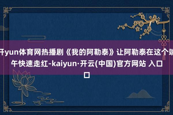 开yun体育网热播剧《我的阿勒泰》让阿勒泰在这个端午快速走红-kaiyun·开云(中国)官方网站 入口