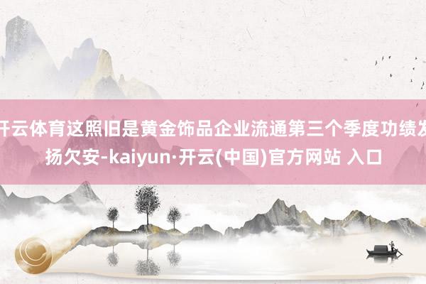 开云体育　　这照旧是黄金饰品企业流通第三个季度功绩发扬欠安-kaiyun·开云(中国)官方网站 入口
