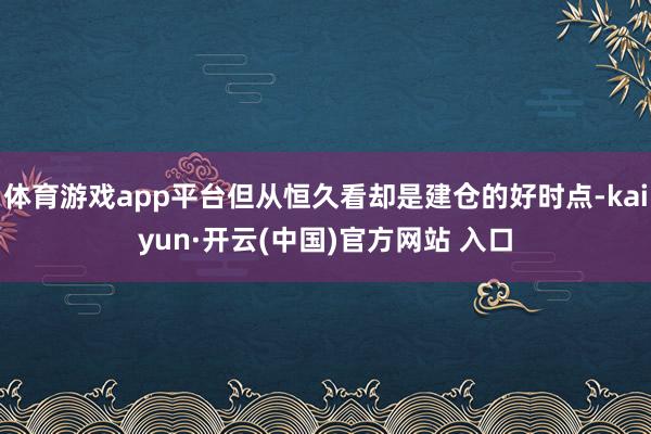 体育游戏app平台但从恒久看却是建仓的好时点-kaiyun·开云(中国)官方网站 入口